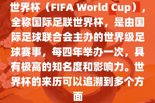 世界杯（FIFA World Cup），全称国际足联世界杯，是由国际足球联合会主办的世界级足球赛事，每四年举办一次，具有极高的知名度和影响力。世界杯的来历可以追溯到多个方面
