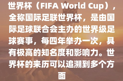 世界杯（FIFA World Cup），全称国际足联世界杯，是由国际足球联合会主办的世界级足球赛事，每四年举办一次，具有极高的知名度和影响力。世界杯的来历可以追溯到多个方面