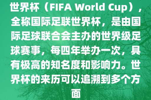 世界杯（FIFA World Cup），全称国际足联世界杯，是由国际足球联合会主办的世界级足球赛事，每四年举办一次，具有极高的知名度和影响力。世界杯的来历可以追溯到多个方面