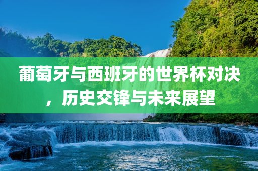 葡萄牙与西班牙的世界杯对决，历史交锋与未来展望