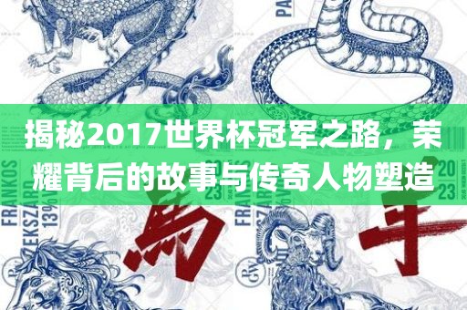 揭秘2017世界杯冠军之路，荣耀背后的故事与传奇人物塑造