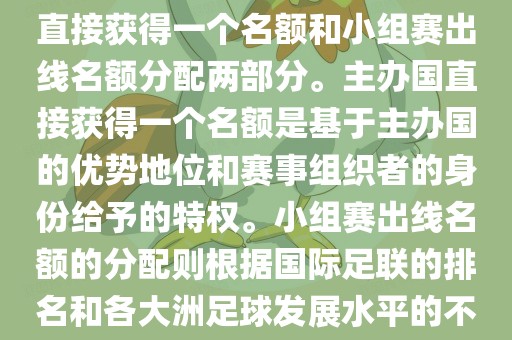 世界杯的名额分配包括主办国直接获得一个名额和小组赛出线名额分配两部分。主办国直接获得一个名额是基于主办国的优势地位和赛事组织者的身份给予的特权。小组赛出线名额的分配则根据国际足联的排名和各大洲足球发展水平的不同进行划分。具体分配如下