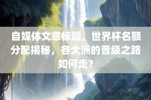 自媒体文章标题，世界杯名额分配揭秘，各大洲的晋级之路如何走？