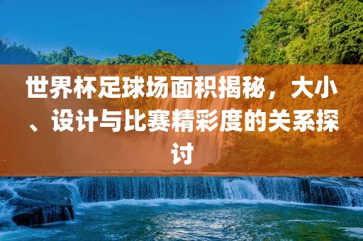 世界杯足球场面积揭秘，大小、设计与比赛精彩度的关系探讨