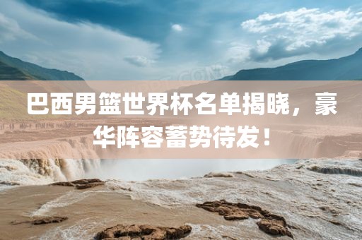 巴西男篮世界杯名单揭晓，豪华阵容蓄势待发！