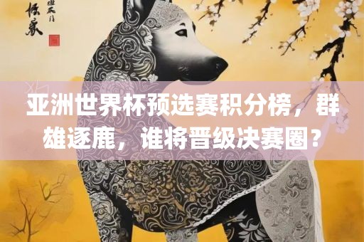 亚洲世界杯预选赛积分榜，群雄逐鹿，谁将晋级决赛圈？