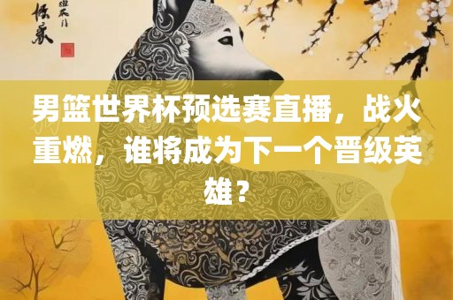 男篮世界杯预选赛直播，战火重燃，谁将成为下一个晋级英雄？