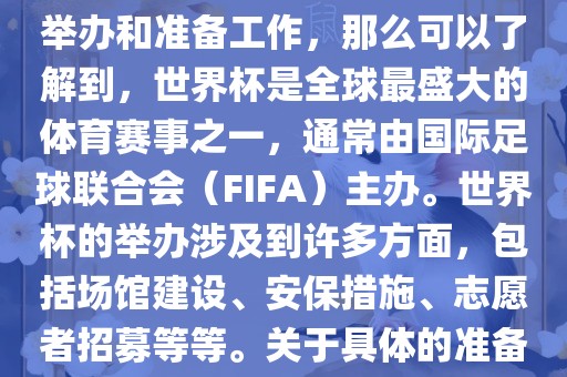 如果您是在询问关于世界杯的举办和准备工作，那么可以了解到，世界杯是全球最盛大的体育赛事之一，通常由国际足球联合会（FIFA）主办。世界杯的举办涉及到许多方面，包括场馆建设、安保措施、志愿者招募等等。关于具体的准备工作，可以参考以下几点