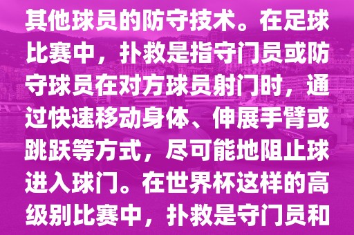 关于世界杯的扑救，主要涉及到足球比赛中的守门员和一些其他球员的防守技术。在足球比赛中，扑救是指守门员或防守球员在对方球员射门时，通过快速移动身体、伸展手臂或跳跃等方式，尽可能地阻止球进入球门。在世界杯这样的高级别比赛中，扑救是守门员和其他球员必须掌握的重要技能之一。