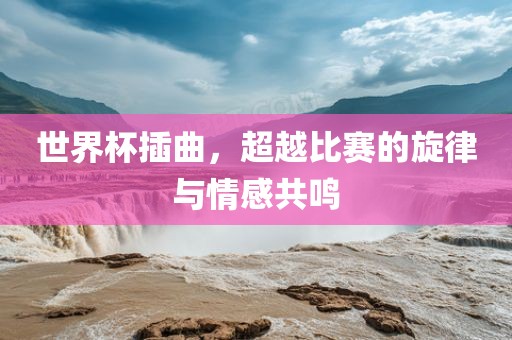 世界杯插曲，超越比赛的旋律与情感共鸣