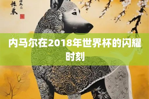 内马尔在2018年世界杯的闪耀时刻