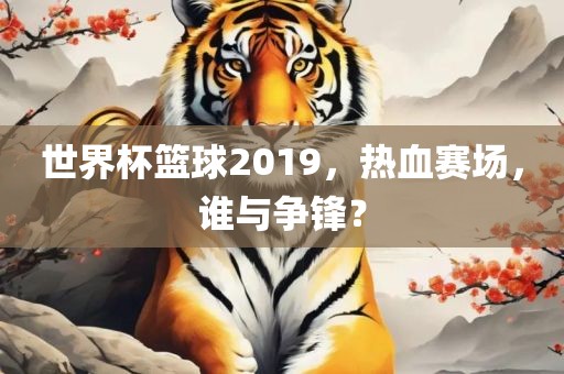 世界杯篮球2019，热血赛场，谁与争眉山市正发家政服务有限公司锋？