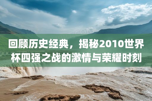 回顾历史经典，揭秘2010世界杯四强之战的激情与荣耀时刻