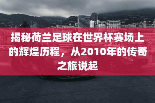 揭秘荷兰足球在世界杯赛场上的辉煌历程，从2010年的传奇之旅说起