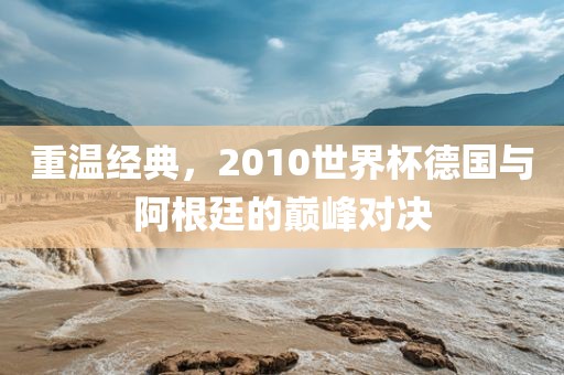 重温经典，2010世界杯德国与阿根廷的巅峰对决