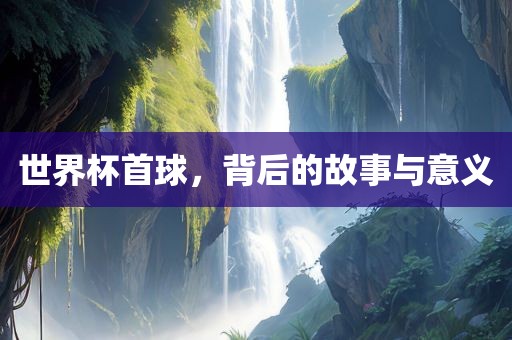 世界杯首球，背后的故事与意义