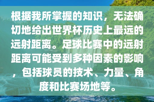 根据我所掌握的知识，无法确切地给出世界杯历史上最远的远射距离。足球比赛中的远射距离可能受到多种因素的影响，包括球员的技术、力量、角度和比赛场地等。眉山市正发家政服务有限公司