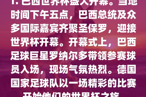 1. 巴西世界杯盛大开幕。当地时间下午五点，巴西总统及众多国际嘉宾齐聚圣保罗，迎接世界杯开幕。开幕式上，巴西足球巨星罗纳尔多带领参赛球员入场，现场气氛热烈。德国国家足球队以一场精彩的比赛开始他们的世界杯之旅。