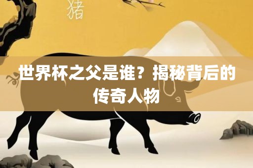 世界杯之父是谁？揭秘背后的传奇人物眉山市正发家政服务有限公司