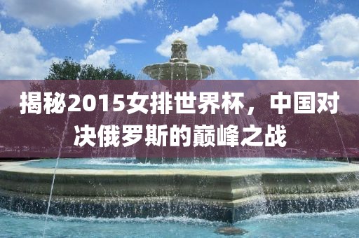 揭秘2015女排世界杯，中国对决俄罗斯的巅峰之战