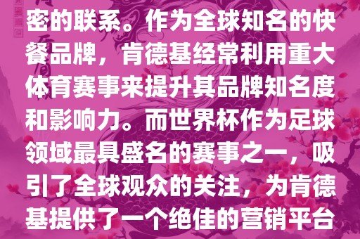 肯德基与世界杯之间存在着紧密的联系。作为全球知名的快餐品牌，肯德基经常利用重大体育赛事来提升其品牌知名度和影响力。而世界杯作为足球领域最具盛名的赛事之一，吸引了全球观众的关注，为肯德基提供了一个绝佳的营销平台。