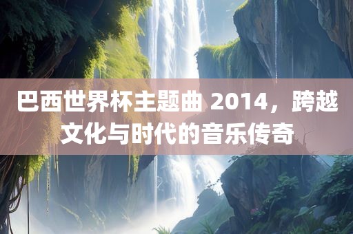 巴西世界杯主题曲 2014，跨越文化与时代的音乐传奇