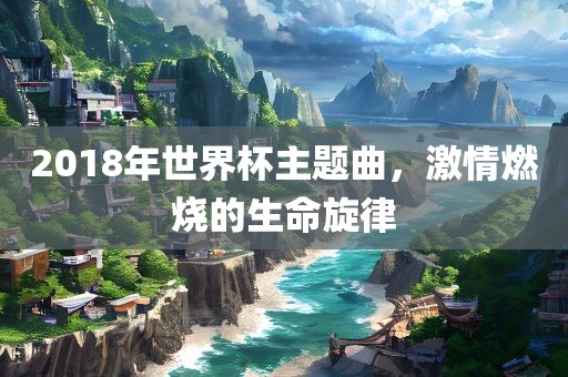 2018年世界杯主题曲，眉山市正发家政服务有限公司激情燃烧的生命旋律