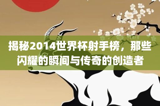 揭秘2014世界杯射手榜，那些闪耀的瞬间与传奇的创造者