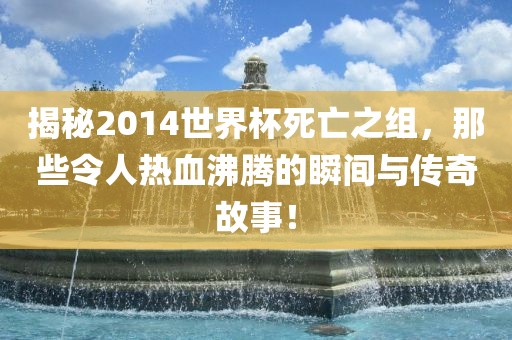 揭秘2014世界杯死亡之组，那些令人热血沸腾的瞬间与传奇故事！