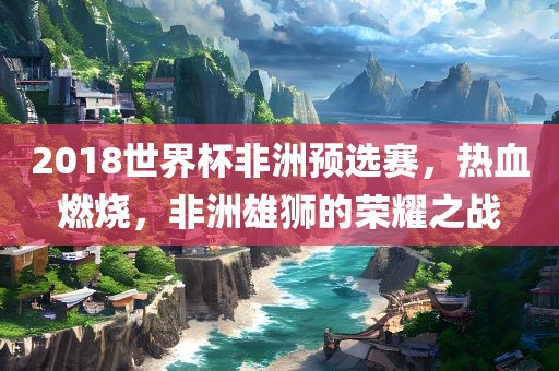 2018世界杯非洲预选赛，热血燃烧，非洲雄狮的荣耀之战