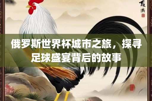 俄罗斯世界杯城市之旅，探寻足球盛宴背后的故事