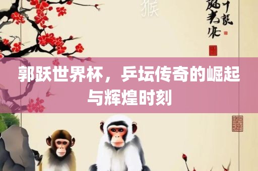 郭跃世界杯，乒坛传奇的崛起与辉煌时刻