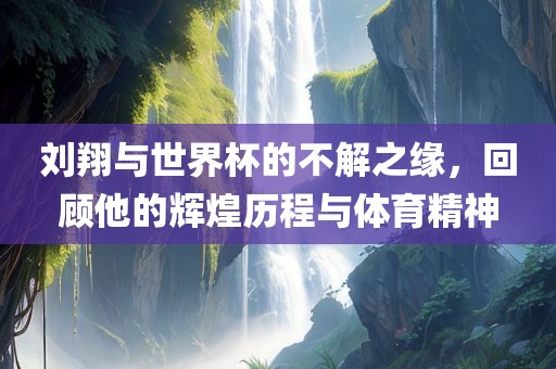 刘翔与世界杯的不解之缘，回顾他的辉煌历程与体育精神