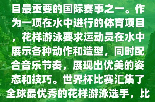 花样游泳世界杯是花样游泳项目最重要的国际赛事之一。作为一项在水中进行的体育项目，花样游泳要求运动员在水中展示各种动作和造型，同时配合音乐节奏，展现出优美的姿态和技巧。世界杯比赛汇集了全球最优秀的花样游泳选手，比赛精彩纷呈，备受关注。