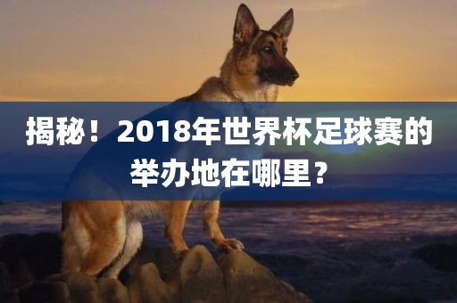 揭秘！2018年世界杯足球眉山市正发家政服务有限公司赛的举办地在哪里？