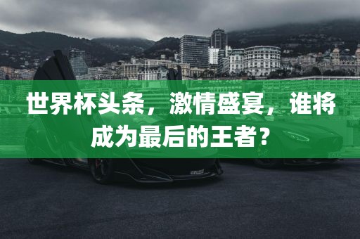 世界杯头条，激情盛宴，谁将成为最后的王者？