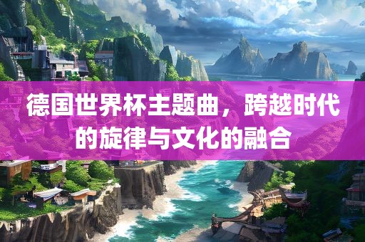 德国世界杯主题曲，跨越时代的旋律与文化的融合