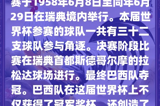 1. 比赛时间，1958年瑞典世界杯是第6届世界杯足球赛事。比赛于1958年6月8日至同年6月29日在瑞典境内举行。本届世界杯参赛的球队一共有三十二支球队参与角逐。决赛阶段比赛在瑞典首都斯德哥尔摩的拉松达球场进行。最终巴西队夺冠。巴西队在这届世界杯上不仅获得了冠军奖杯，还创造了著名的桑巴军团，为后来的足球历史留下了深刻的印记。