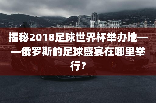 揭秘2018足球世界杯举办地——俄罗斯的足球盛宴在哪里举行？