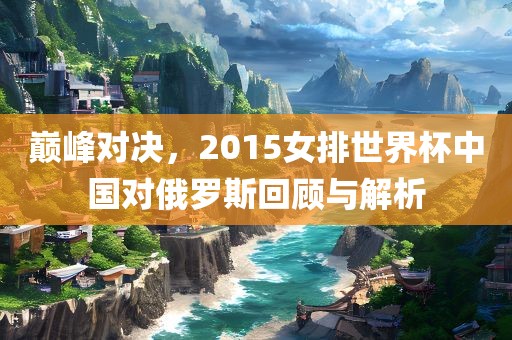 巅峰对决，2015女排世界杯中国对俄罗斯回顾与解析