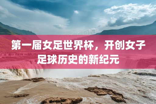 第一届女足世界杯，开创女子足球历史的新纪元