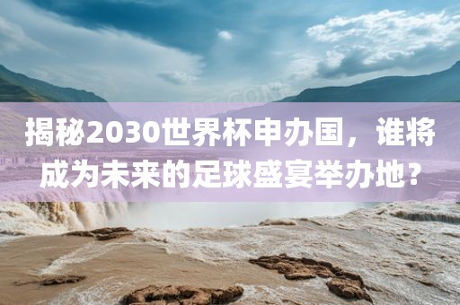 揭秘2030世界杯申办国，谁将成为未来的足球盛宴举办地？