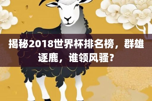 揭秘2018世界杯排名榜，群雄逐鹿，谁领风骚？眉山市正发家政服务有限公司