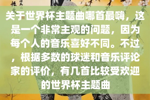 关于世界杯主题曲哪首最嗨，这是一个非常主观的问题，因为每个人的音乐喜好不同。不过，根据多数的球迷和音乐评论家的评价，有几首比较受欢迎的世界杯主题曲