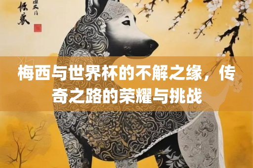 梅西与世界杯的不解之缘，传奇之路的荣耀与挑战