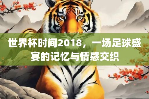 世界杯时间2018，一场足球盛宴的记忆与情感交织