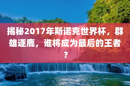 揭秘2017年斯诺克世界杯，群雄逐鹿，谁将成为最后的王者？