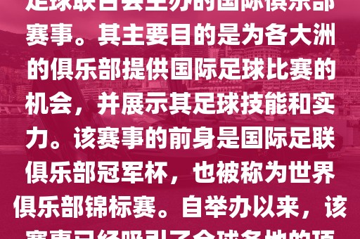 国际足联俱乐部世界杯（FIFA Club World Cup，简称，俱乐部世界杯），是一项由国际足球联合会主办的国际俱乐部赛事。其主要目的是为各大洲的俱乐部提供国际足球比赛的机会，并展示其足球技能和实力。该赛事的前身是国际足联俱乐部冠军杯，也被称为世界俱乐部锦标赛。自举办以来，该赛事已经吸引了全球各地的顶级俱乐部参与。这项赛事的冠军被视为全球俱乐部足球的最高荣誉之一。