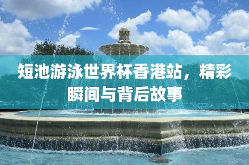 短池游泳世界杯香港站，精彩瞬间与背后故事