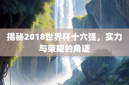 揭秘2018世界杯十六强，实力与荣耀的角逐